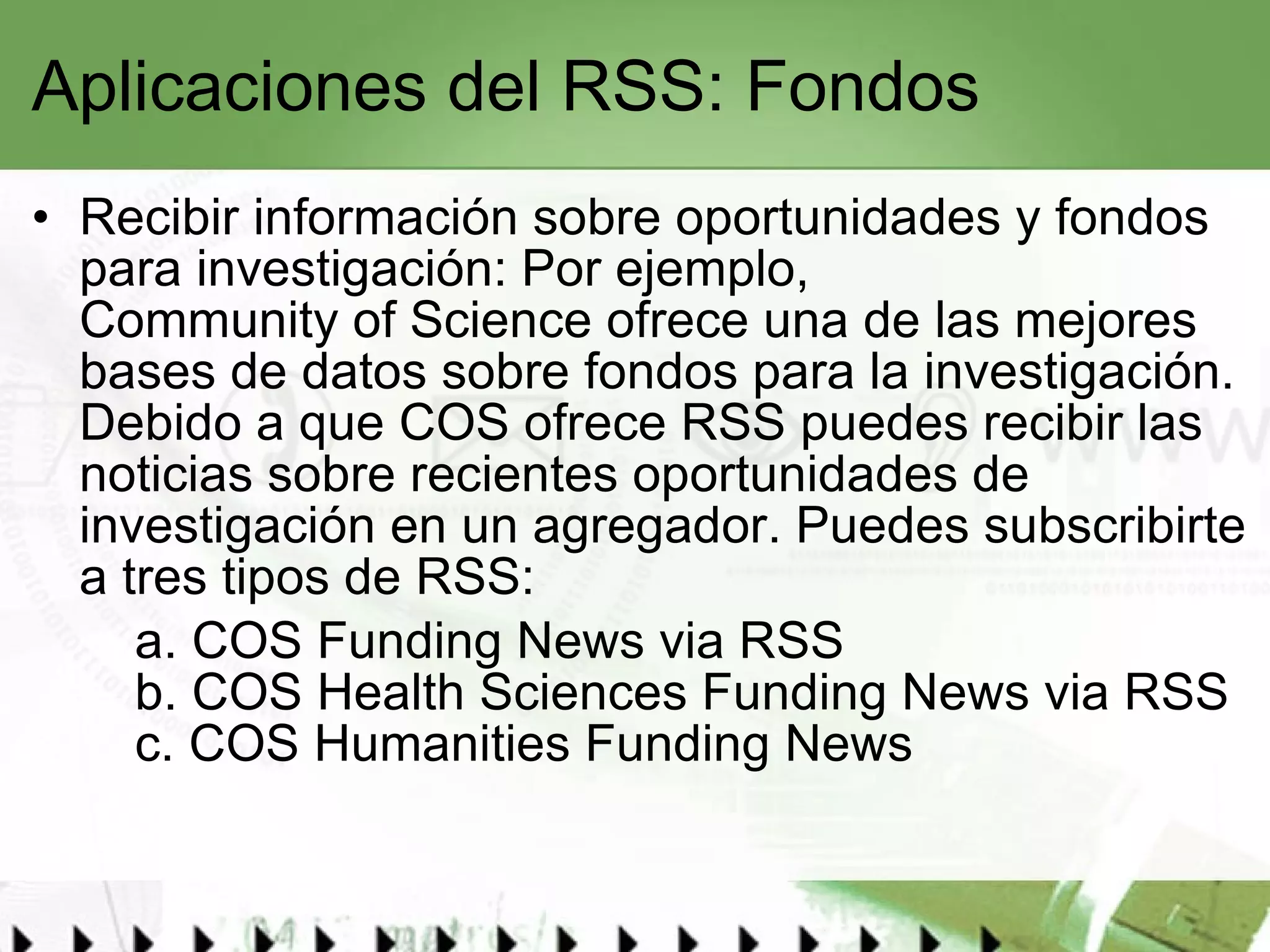 Aplicaciones del RSS: Fondos Recibir información sobre oportunidades y fondos para investigación: Por ejemplo,  Community of Science  ofrece una de las mejores bases de datos sobre fondos para la investigación. Debido a que COS ofrece RSS puedes recibir las noticias sobre recientes oportunidades de investigación en un agregador. Puedes subscribirte a tres tipos de RSS: a.  COS Funding News via RSS b.  COS Health Sciences Funding News via RSS c.  COS Humanities Funding News 