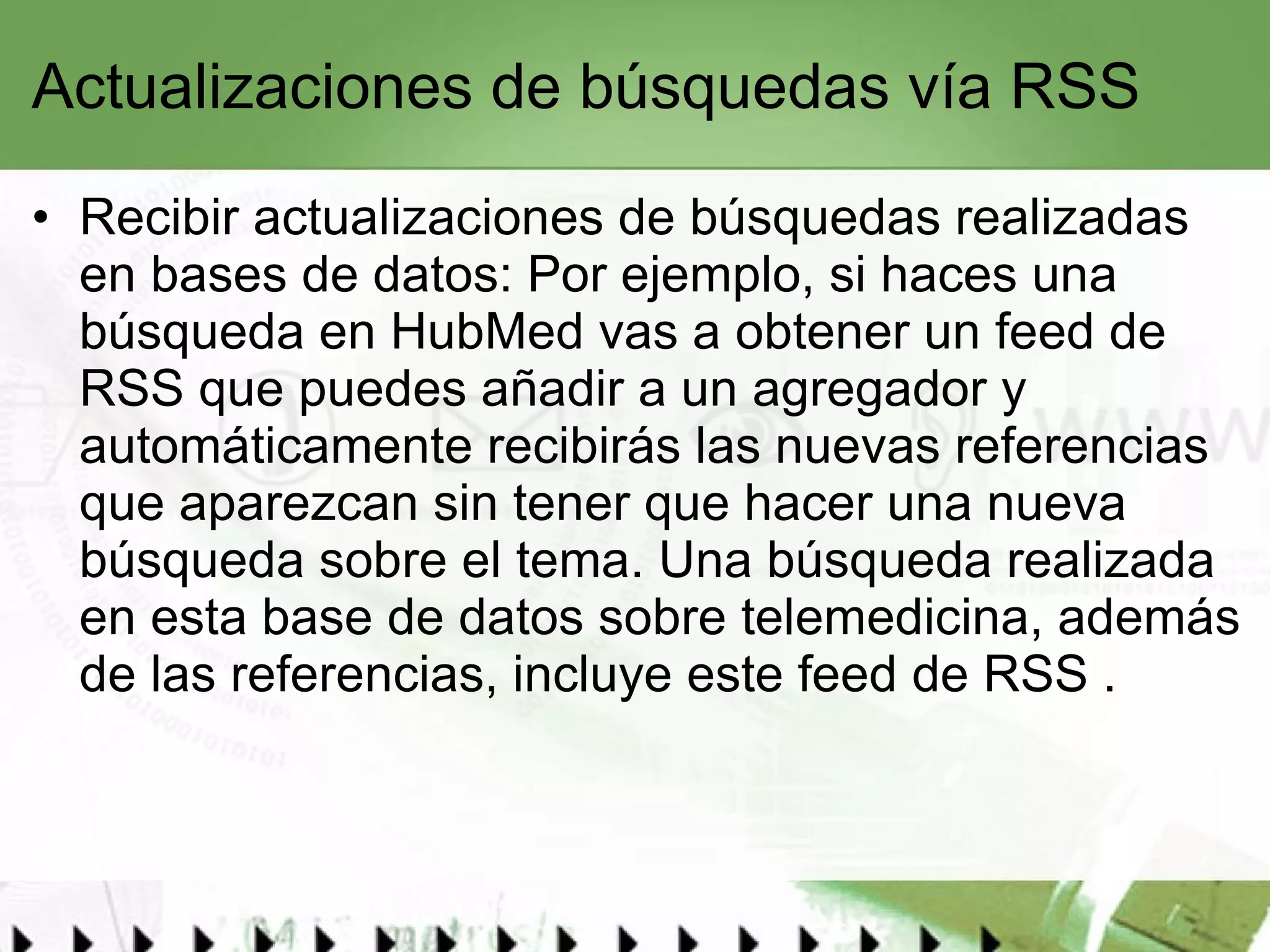 Actualizaciones de búsquedas vía RSS Recibir actualizaciones de búsquedas realizadas en bases de datos: Por ejemplo, si haces una búsqueda en  HubMed  vas a obtener un feed de RSS que puedes añadir a un agregador y automáticamente recibirás las nuevas referencias que aparezcan sin tener que hacer una nueva búsqueda sobre el tema. Una búsqueda realizada en esta base de datos sobre telemedicina, además de las referencias, incluye este  feed de RSS  .  