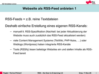 Webseite als RSS-Feed anbieten 1 RSS-Feeds = z.B. reine Textdateien Deshalb einfache Erstellung eines eigenen RSS-Kanals: manuell lt. RSS-Spezifikation (Nachteil: bei jeder Aktualisierung der Website muss auch zusätzlich das RSS-Feed aktualisiert werden)  viele Content Management Systeme (TikiWiki, PHP-Nuke, …) oder Weblogs (Wordpress) haben integrierte RSS-Kanäle Tools (RSSify) lesen beliebige Websites ein und stellen Inhalte als RSS-Feed bereit 