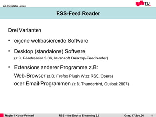RSS-Feed Reader Drei Varianten eigene webbasierende Software  Desktop (standalone) Software  (z.B. Feedreader 3.06, Microsoft Desktop-Feedreader) Extensions anderer Programme z.B:  Web-Browser  (z.B. Firefox Plugin Wizz RSS, Opera)  oder Email-Programmen  (z.B. Thunderbird, Outlook 2007) 