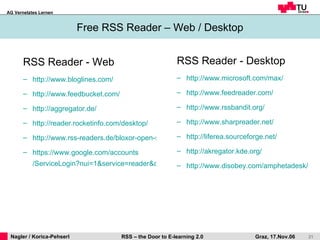 RSS Reader - Web http:// www.bloglines.com / http:// www.feedbucket.com / http:// aggregator.de / http:// reader.rocketinfo.com / desktop / http://www.rss-readers.de/bloxor-open-source-web-rss-reader/ https:// www.google.com / accounts /ServiceLogin?nui=1&service=reader&continue=http%3A%2F%2Fwww.google.com%2Freader Free RSS Reader – Web / Desktop RSS Reader - Desktop http:// www.microsoft.com / max / http:// www.feedreader.com / http:// www.rssbandit.org / http:// www.sharpreader.net / http:// liferea.sourceforge.net /   http:// akregator.kde.org / http:// www.disobey.com / amphetadesk / 