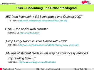 RSS – Bedeutung und Bekanntheitsgrad  „ IE7 from Microsoft + RSS integrated into Outlook 2007“ 10.10.06 -  http://www.readwriteweb.com/archives/2007_rss.php Flock – the social web browser Sommer 06  http://www.flock.com/ „ Pimp Every Room in Your House with RSS“ 23.10.06 -  http://www.micropersuasion.com/2006/10/pimp_every_room.html „ My use of student feeds in this way has drastically reduced my reading time ...“   03.29.05 –  http://www.weblogg-ed.com/2005/03/29   