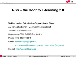RSS – the Door to E-learning 2.0 Walther Nagler, Petra Korica-Pehserl, Martin Ebner AG Vernetztes Lernen – Zentraler Informatikdienst  Technische Universität Graz Steyrergasse 30/1, A-8010 Graz Austria Phone: ++43 316 873 8540 E-mail:  [email_address] ,    [email_address] ,  [email_address] Internet:  http:// www.zid.tugraz.at / 