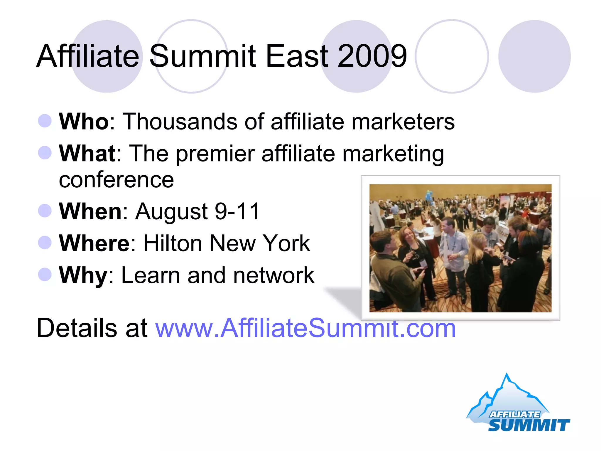 Affiliate Summit East 2009 Who : Thousands of affiliate marketers What : The premier affiliate marketing conference When : August 9-11 Where : Hilton New York Why : Learn and network Details at www.AffiliateSummit.com