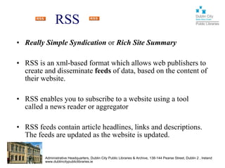 RSS
• Really Simple Syndication or Rich Site Summary

• RSS is an xml-based format which allows web publishers to
  create and disseminate feeds of data, based on the content of
  their website.

• RSS enables you to subscribe to a website using a tool
  called a news reader or aggregator

• RSS feeds contain article headlines, links and descriptions.
  The feeds are updated as the website is updated.

         Administrative Headquarters, Dublin City Public Libraries & Archive, 138-144 Pearse Street, Dublin 2 , Ireland
         www.dublincitypubliclibraries.ie