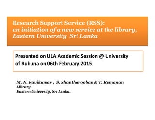 Research Support Ser ice (RSS):Research Support Service (RSS):
an initiation of a new service at the library,
Eastern University Sri LankaEastern University Sri Lanka
Presented on ULA Academic Session @ University 
of Ruhuna on 06th February 2015
M N Ravikumar S Shantharooban & T RamananM. N. Ravikumar , S. Shantharooban & T. Ramanan
Library,
Eastern University, Sri Lanka.
 