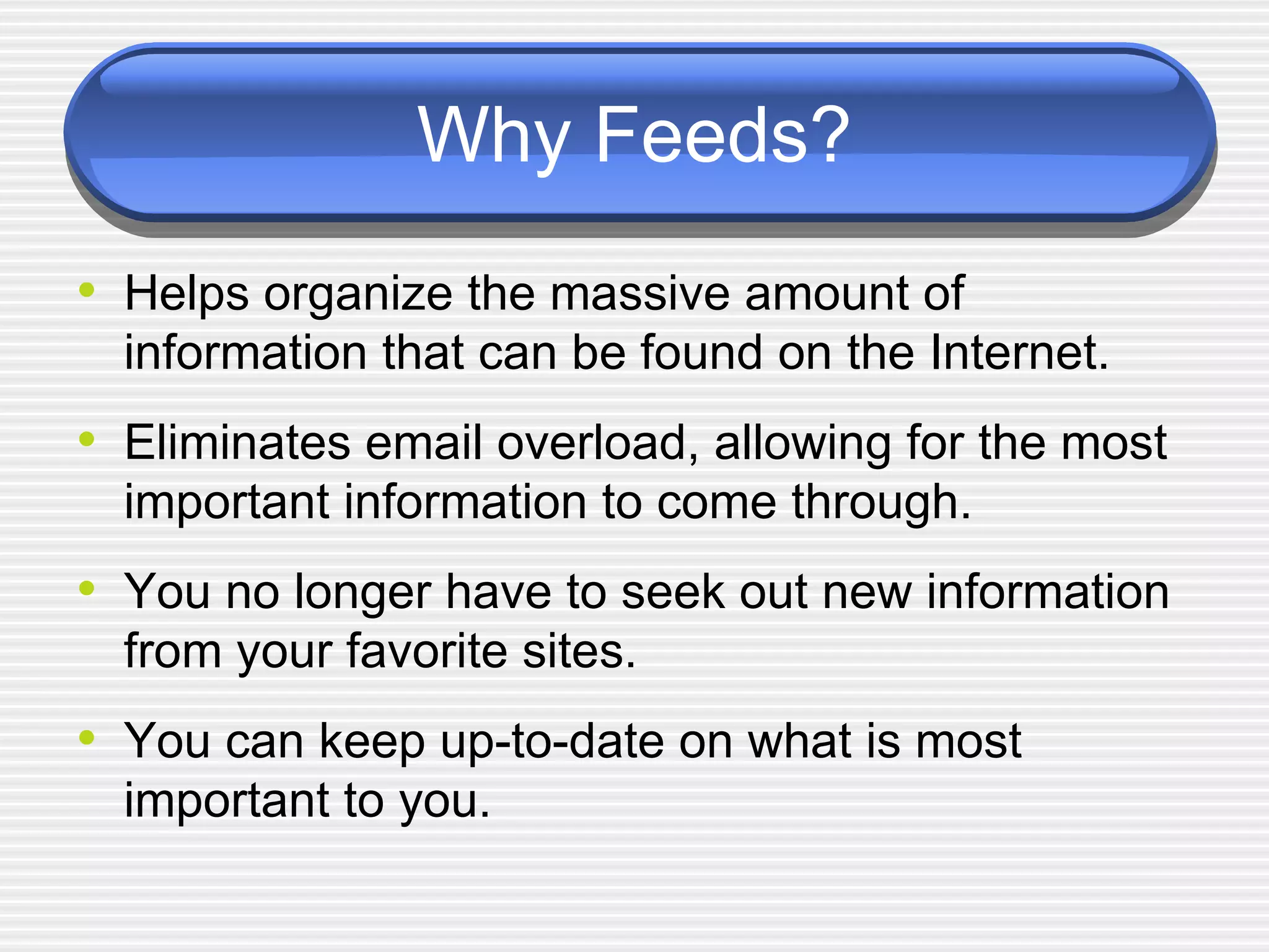 Why Feeds? Helps organize the massive amount of information that can be found on the Internet. Eliminates email overload, allowing for the most important information to come through.  You no longer have to seek out new information from your favorite sites. You can keep up-to-date on what is most important to you. 
