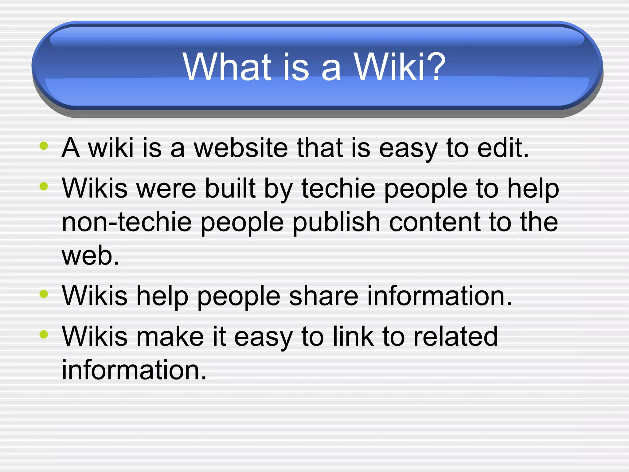 What is a Wiki? A wiki is a website that is easy to edit.  Wikis were built by techie people to help non-techie people publish content to the web.  Wikis help people share information.  Wikis make it easy to link to related information. 