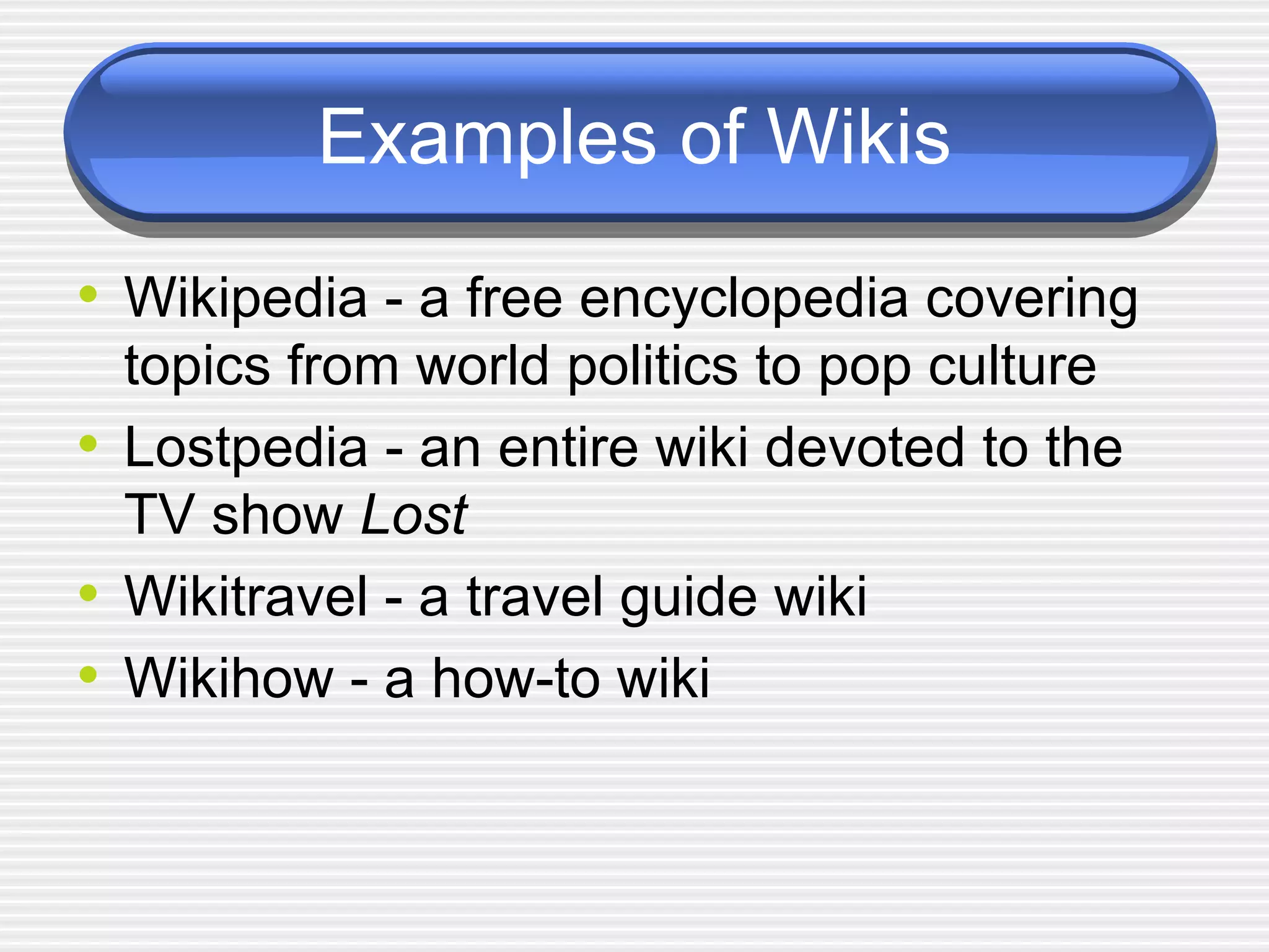 Examples of Wikis Wikipedia - a free encyclopedia covering topics from world politics to pop culture Lostpedia - an entire wiki devoted to the TV show  Lost Wikitravel - a travel guide wiki Wikihow - a how-to wiki 
