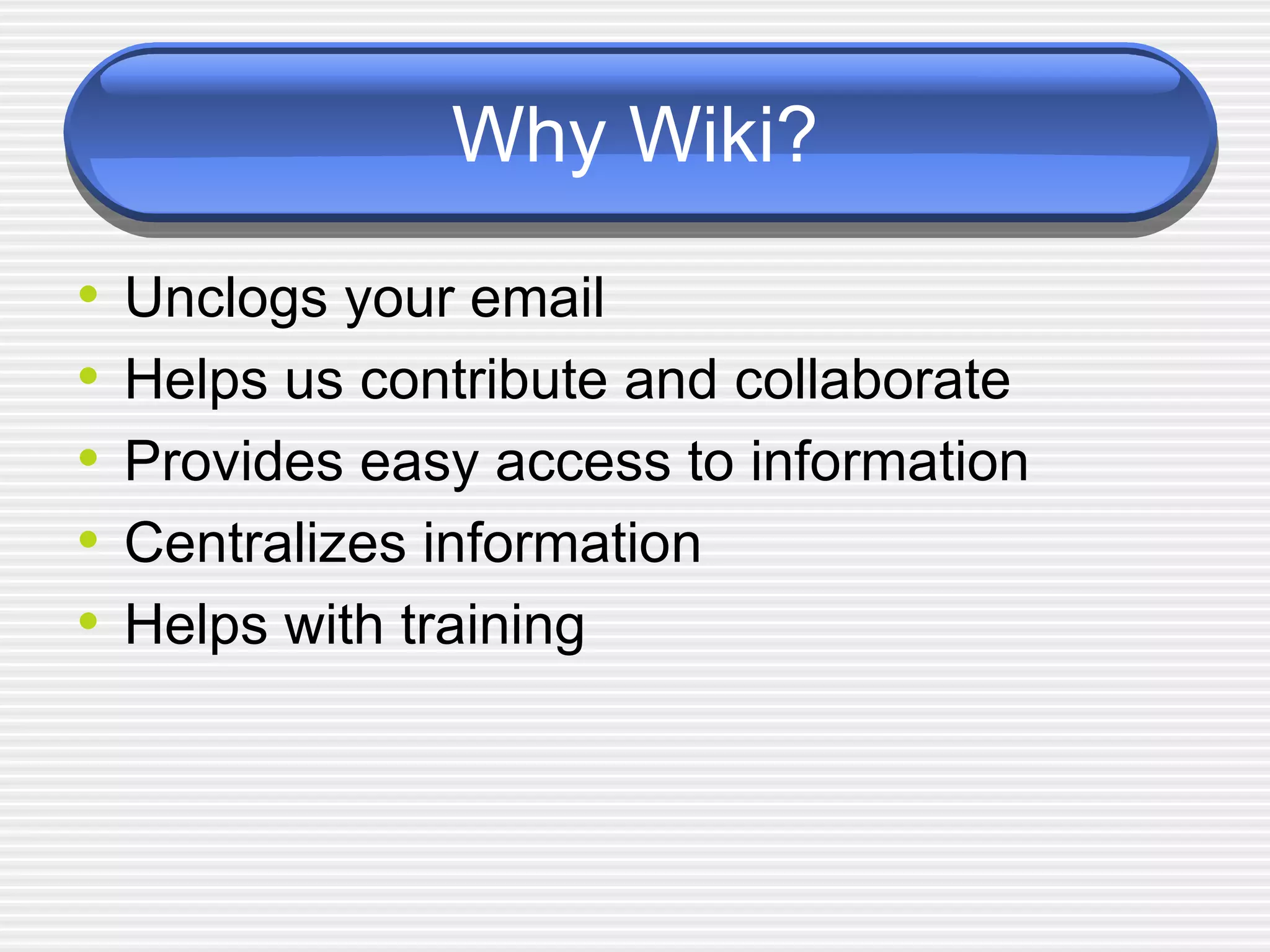 Why Wiki? Unclogs your email Helps us contribute and collaborate Provides easy access to information Centralizes information  Helps with training 