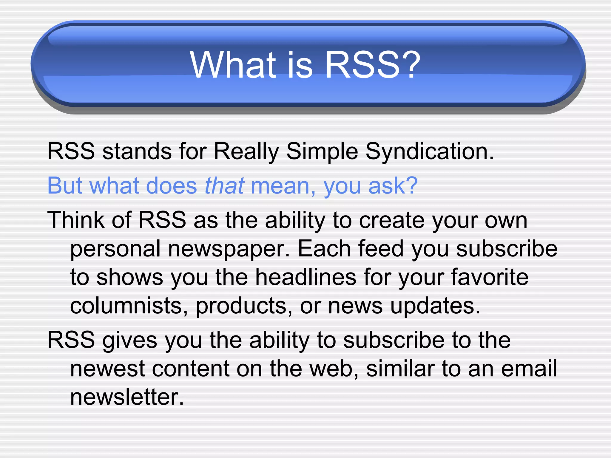 What is RSS? RSS stands for Really Simple Syndication.  But what does  that  mean, you ask? Think of RSS as the ability to create your own personal newspaper. Each feed you subscribe to shows you the headlines for your favorite columnists, products, or news updates.  RSS gives you the ability to subscribe to the newest content on the web, similar to an email newsletter.  