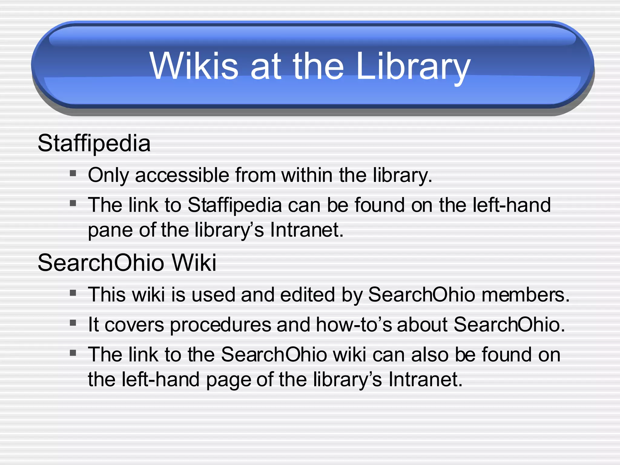 Wikis at the Library Staffipedia Only accessible from within the library. The link to Staffipedia can be found on the left-hand pane of the library’s Intranet. SearchOhio Wiki This wiki is used and edited by SearchOhio members.  It covers procedures and how-to’s about SearchOhio. The link to the SearchOhio wiki can also be found on the left-hand page of the library’s Intranet.  