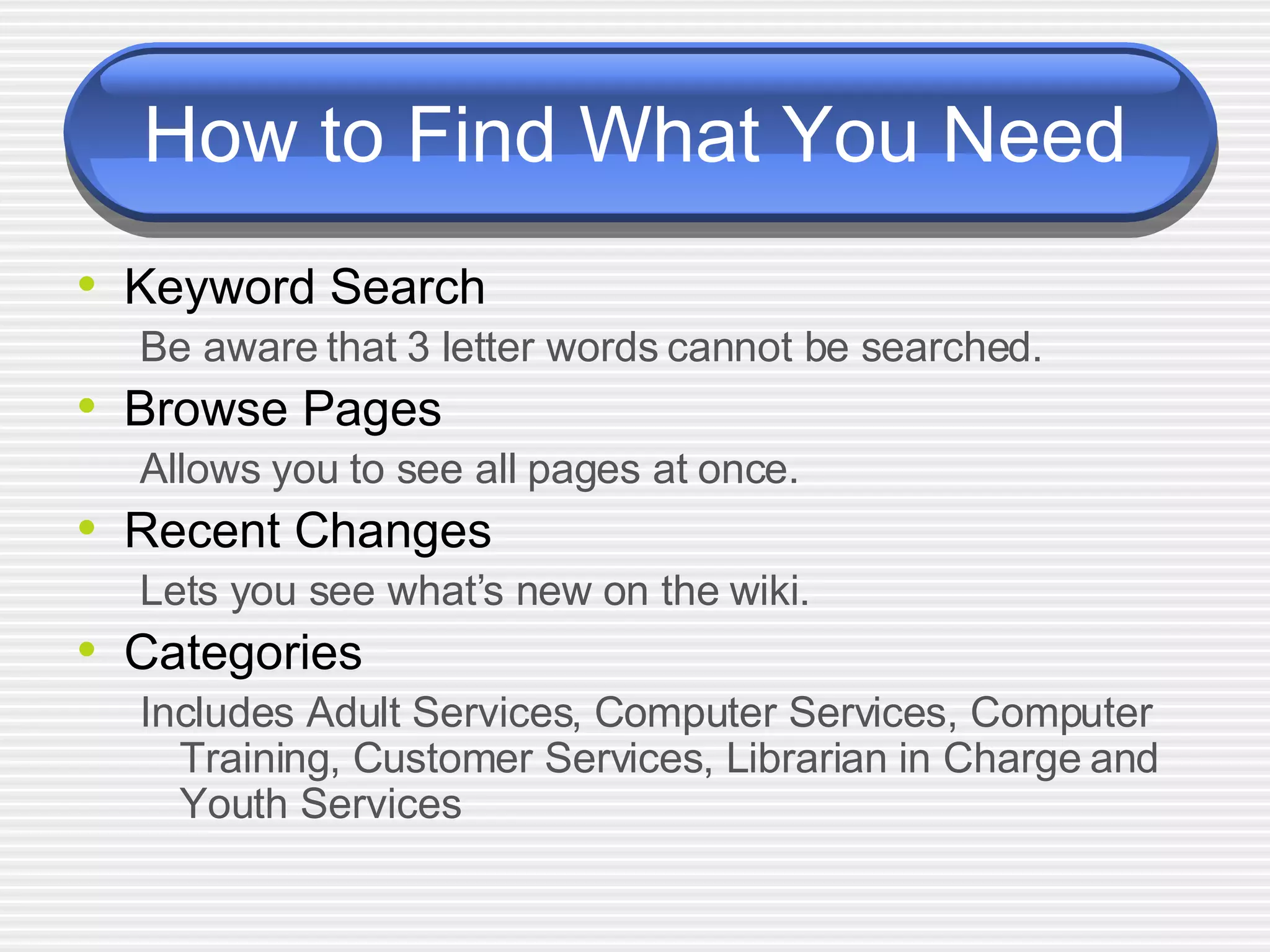 How to Find What You Need Keyword Search Be aware that 3 letter words cannot be searched. Browse Pages Allows you to see all pages at once. Recent Changes Lets you see what’s new on the wiki. Categories Includes Adult Services, Computer Services, Computer Training, Customer Services, Librarian in Charge and Youth Services   
