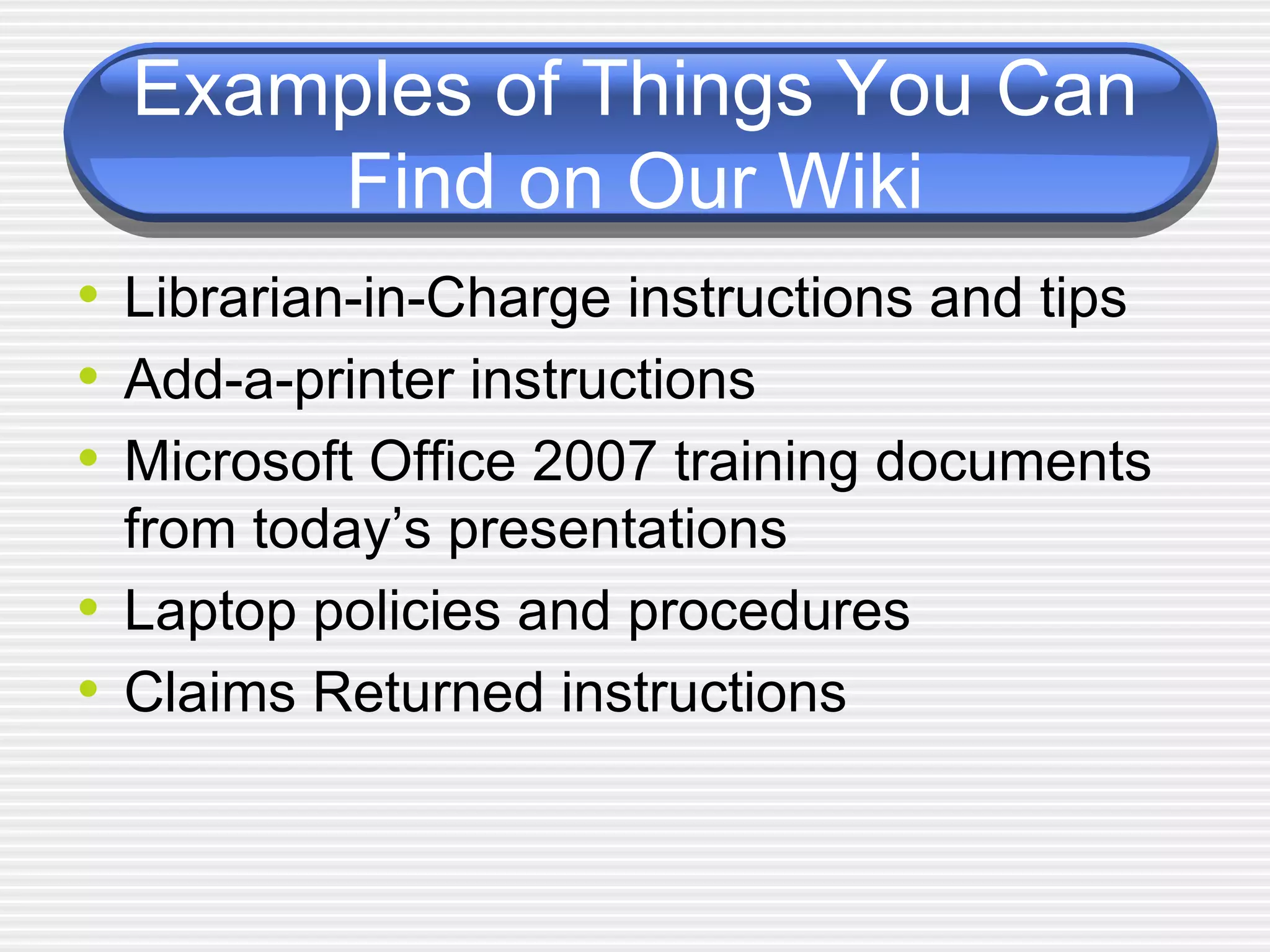 Examples of Things You Can Find on Our Wiki Librarian-in-Charge instructions and tips Add-a-printer instructions Microsoft Office 2007 training documents from today’s presentations Laptop policies and procedures Claims Returned instructions 