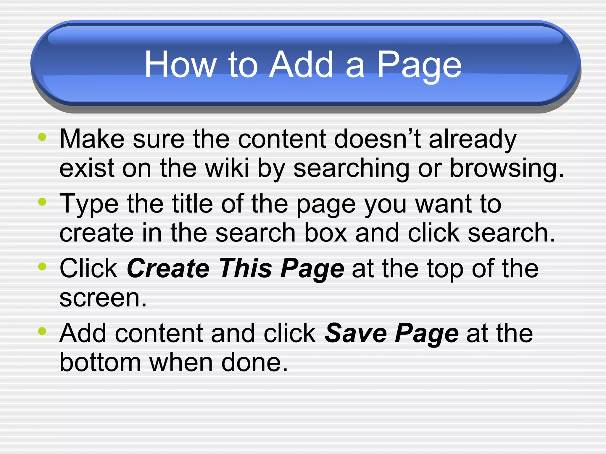 How to Add a Page Make sure the content doesn’t already exist on the wiki by searching or browsing. Type the title of the page you want to create in the search box and click search. Click  Create This Page   at the top of the screen. Add content and click  Save Page  at the bottom when done.  