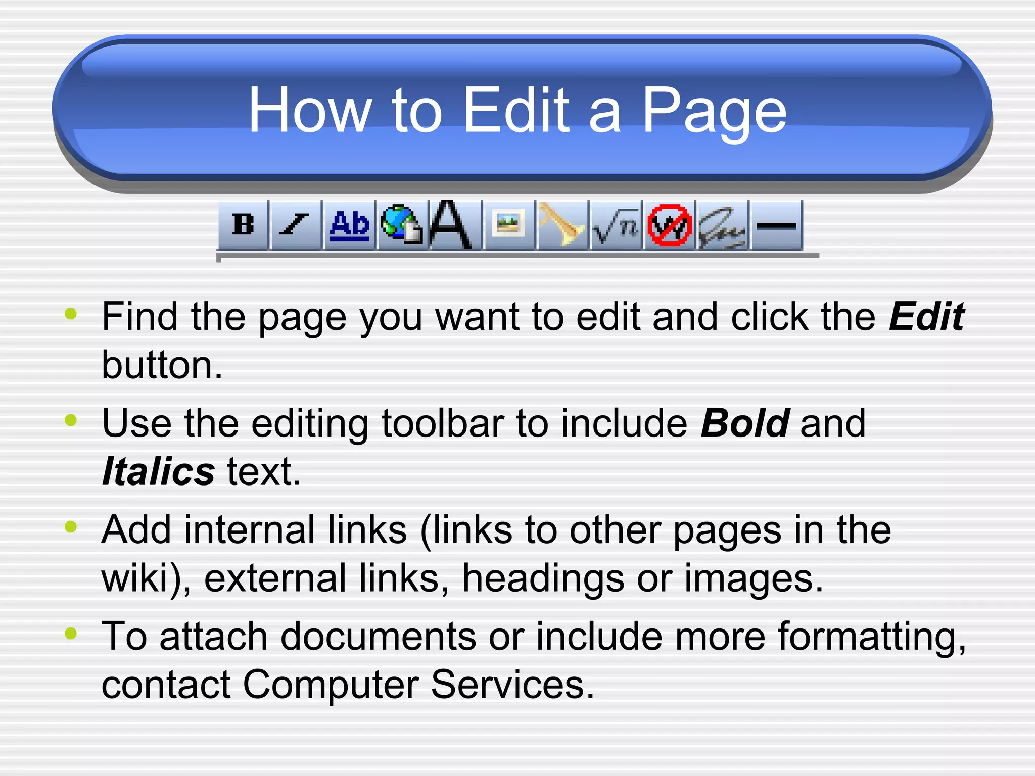 How to Edit a Page Find the page you want to edit and click the  Edit  button.  Use the editing toolbar to include  Bold  and  Italics  text.  Add internal links (links to other pages in the wiki), external links, headings or images. To attach documents or include more formatting, contact Computer Services. 