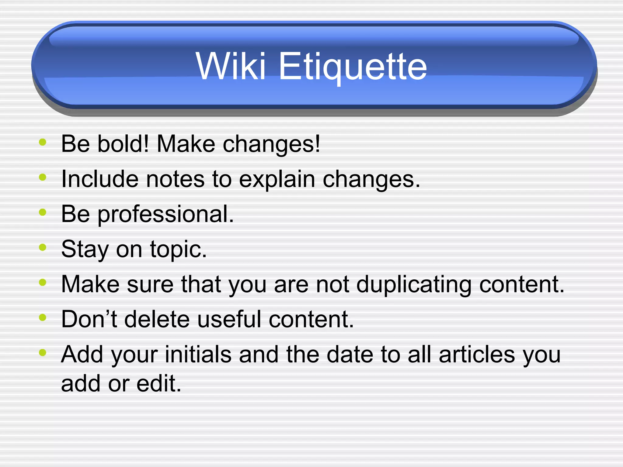 Wiki Etiquette Be bold! Make changes! Include notes to explain changes. Be professional.  Stay on topic.  Make sure that you are not duplicating content.  Don’t delete useful content.  Add your initials and the date to all articles you add or edit.  