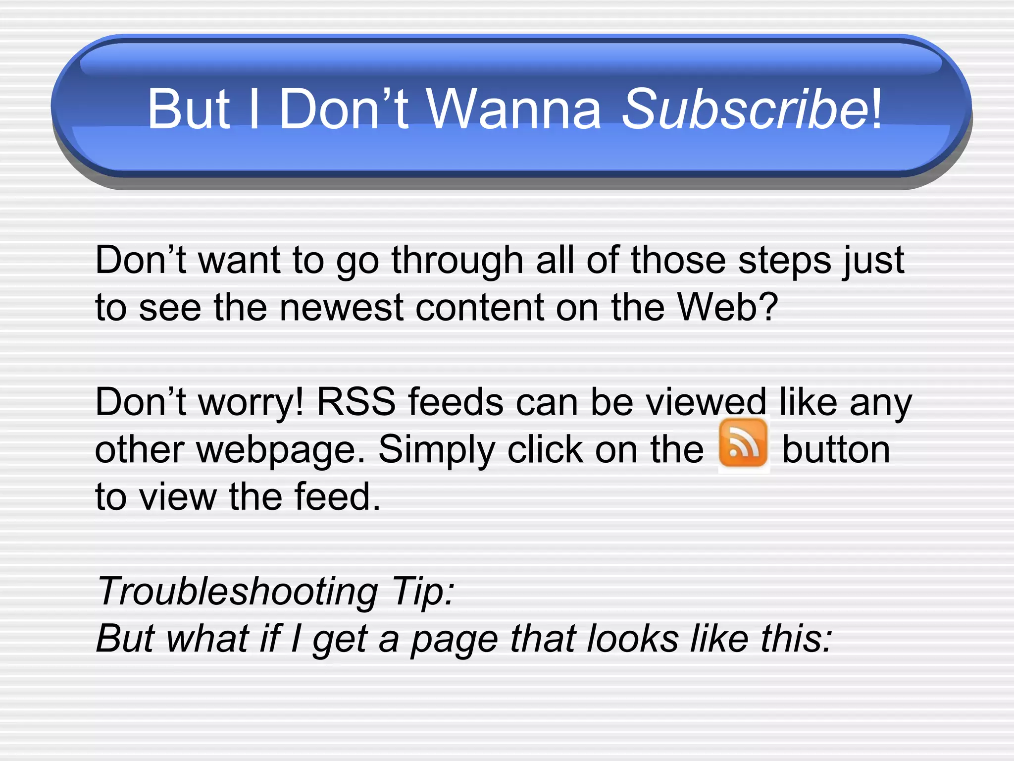 But I Don’t Wanna  Subscribe ! Don’t want to go through all of those steps just to see the newest content on the Web?  Don’t worry! RSS feeds can be viewed like any other webpage. Simply click on the  button to view the feed.  Troubleshooting Tip:  But what if I get a page that looks like this: 