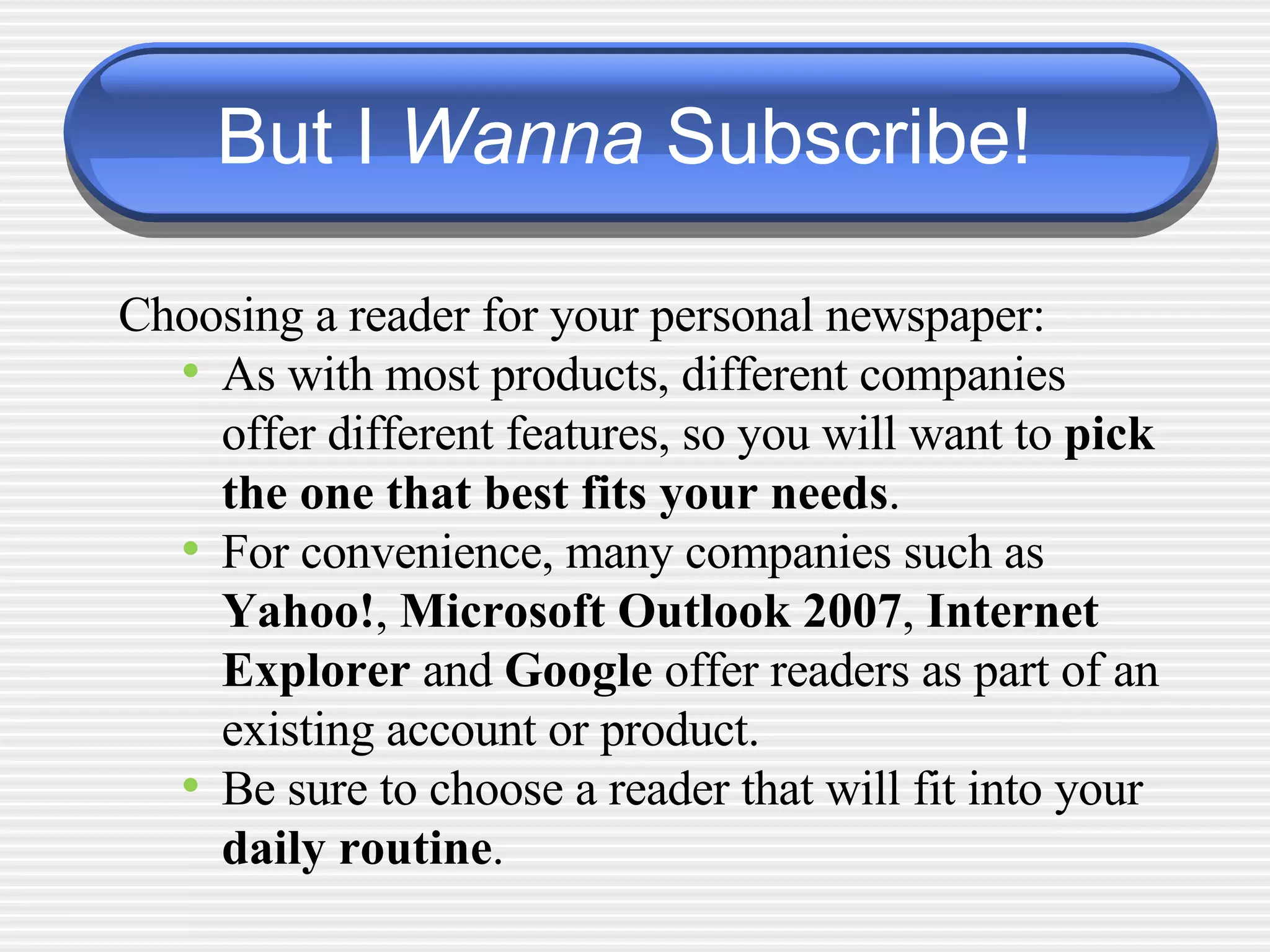 But I  Wanna  Subscribe! Choosing a reader for your personal newspaper:  As with most products, different companies offer different features, so you will want to  pick the one that best fits your needs . For convenience, many companies such as  Yahoo! ,  Microsoft Outlook 2007 ,  Internet Explorer  and  Google  offer readers as part of an existing account or product. Be sure to choose a reader that will fit into your  daily routine . 