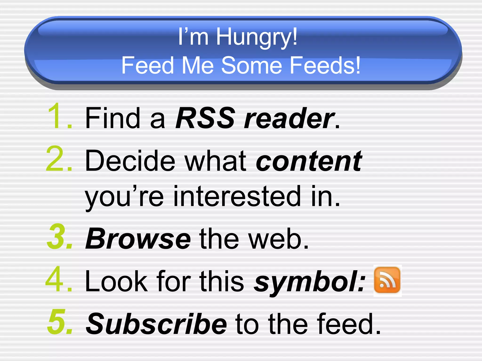 I’m Hungry!  Feed Me Some Feeds! Find a  RSS reader .  Decide what  content   you’re interested in.  Browse   the web.  Look for this  symbol: Subscribe  to the feed.  