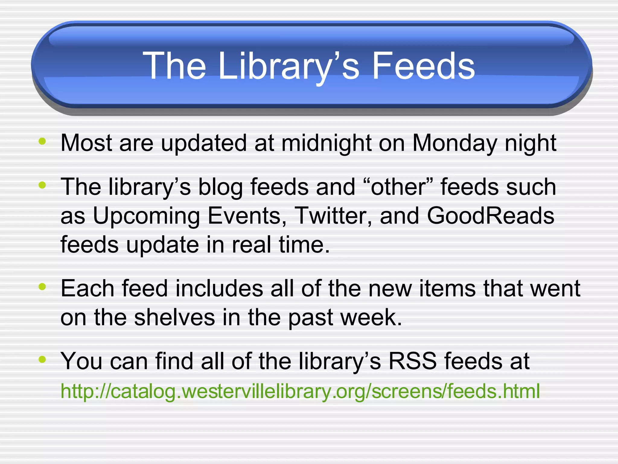 The Library’s Feeds Most are updated at midnight on Monday night The library’s blog feeds and “other” feeds such as Upcoming Events, Twitter, and GoodReads feeds update in real time.  Each feed includes all of the new items that went on the shelves in the past week. You can find all of the library’s RSS feeds at  http://catalog.westervillelibrary.org/screens/feeds.html   
