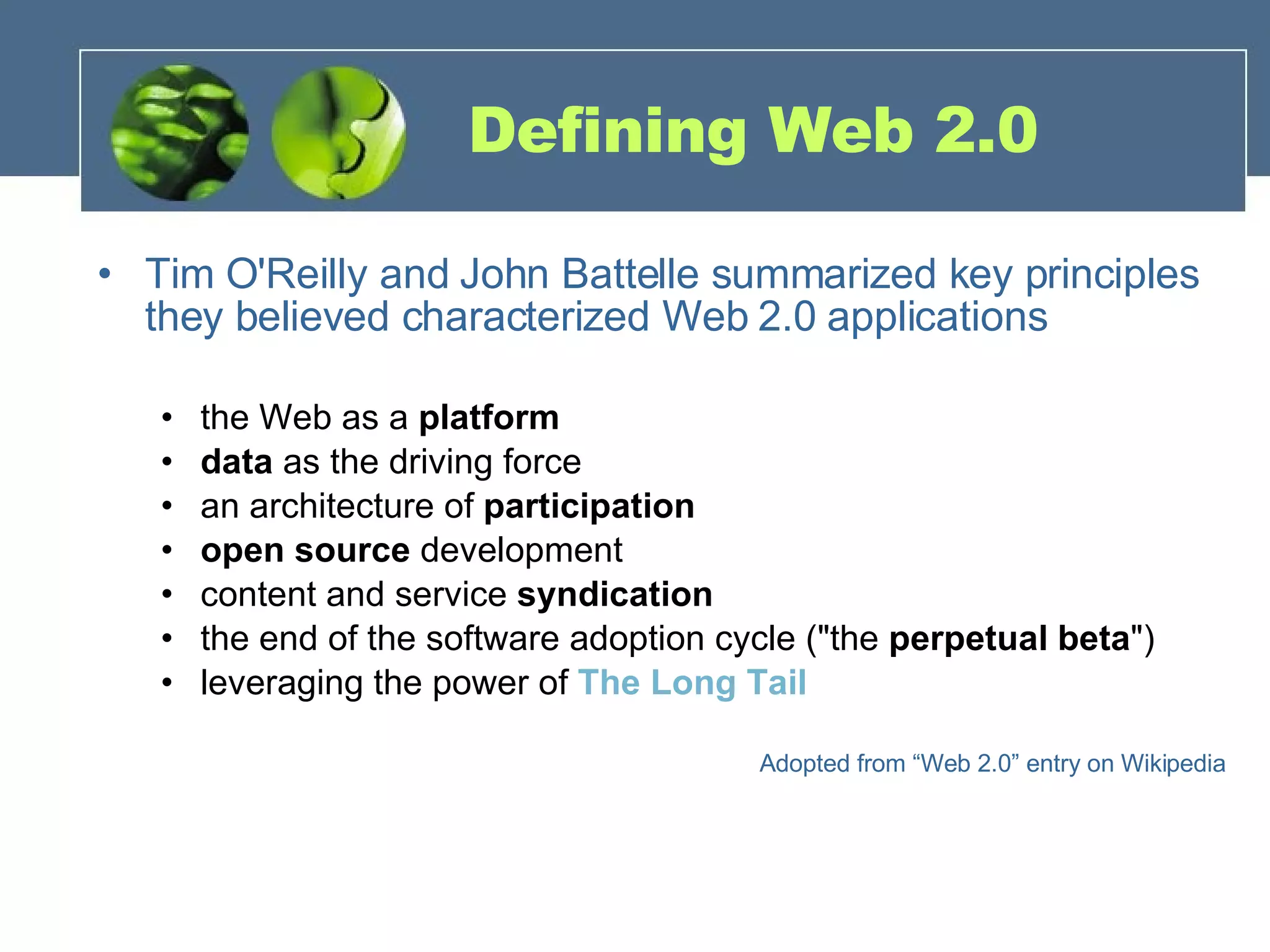 Defining Web 2.0 Tim O'Reilly and John Battelle summarized key principles they believed characterized Web 2.0 applications the Web as a  platform   data  as the driving force  an architecture of  participation   open source  development content and service  syndication   the end of the software adoption cycle (&quot;the  perpetual beta &quot;)  leveraging the power of  The Long Tail Adopted from “Web 2.0” entry on Wikipedia 