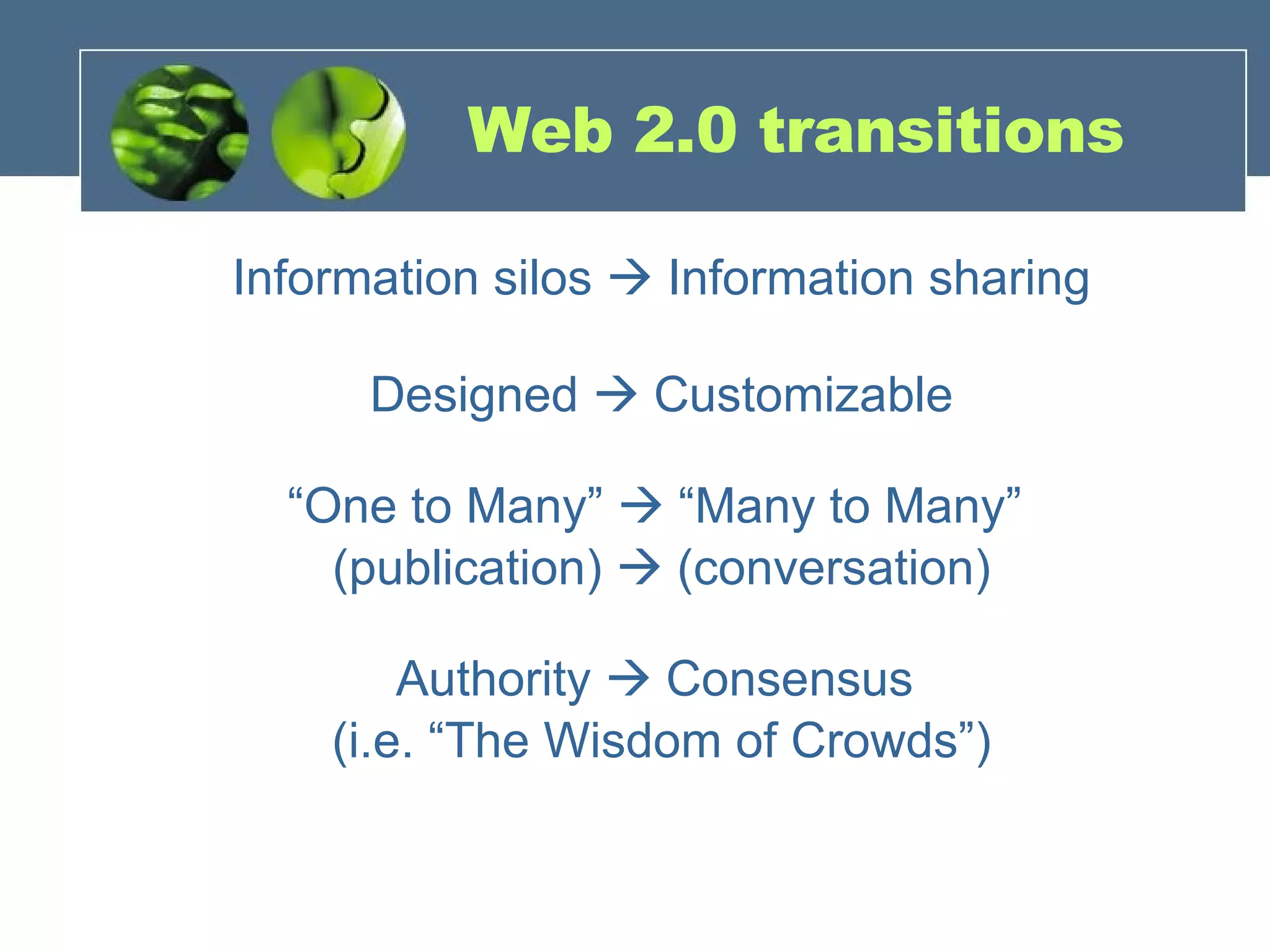 Web 2.0 transitions Information silos    Information sharing Designed    Customizable “ One to Many”    “Many to Many”  (publication)    (conversation) Authority    Consensus  (i.e. “The Wisdom of Crowds”) 