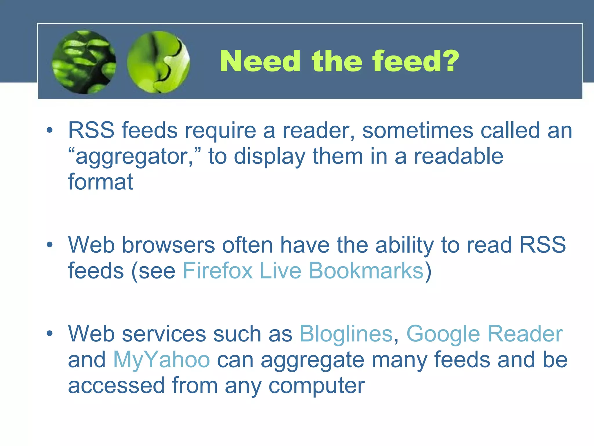 Need the feed? RSS feeds require a reader, sometimes called an “aggregator,” to display them in a readable format Web browsers often have the ability to read RSS feeds (see  Firefox Live Bookmarks ) Web services such as  Bloglines ,  Google Reader  and  MyYahoo  can aggregate many feeds and be accessed from any computer 
