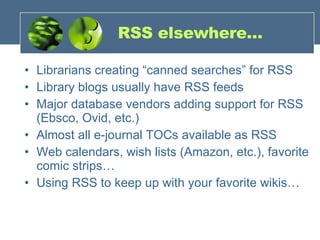 RSS elsewhere… Librarians creating “canned searches” for RSS Library blogs usually have RSS feeds Major database vendors adding support for RSS (Ebsco, Ovid, etc.) Almost all e-journal TOCs available as RSS Web calendars, wish lists (Amazon, etc.), favorite comic strips… Using RSS to keep up with your favorite wikis… 