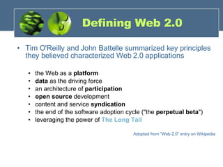 Defining Web 2.0 Tim O'Reilly and John Battelle summarized key principles they believed characterized Web 2.0 applications the Web as a  platform   data  as the driving force  an architecture of  participation   open source  development content and service  syndication   the end of the software adoption cycle ("the  perpetual beta ")  leveraging the power of  The Long Tail Adopted from “Web 2.0” entry on Wikipedia 