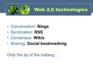 Web 2.0 technologies Conversation:  Blogs Syndication:  RSS Consensus:  Wikis Sharing:  Social bookmarking Only the tip of the iceberg… 