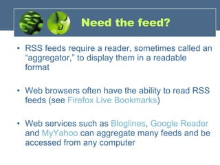 Need the feed? RSS feeds require a reader, sometimes called an “aggregator,” to display them in a readable format Web browsers often have the ability to read RSS feeds (see  Firefox Live Bookmarks ) Web services such as  Bloglines ,  Google Reader  and  MyYahoo  can aggregate many feeds and be accessed from any computer 