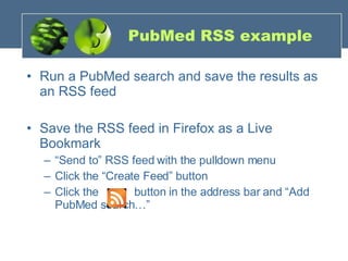 PubMed RSS example Run a PubMed search and save the results as an RSS feed Save the RSS feed in Firefox as a Live Bookmark “ Send to” RSS feed with the pulldown menu Click the “Create Feed” button Click the   button in the address bar and “Add PubMed search…” 