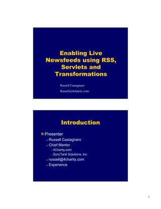 1
Enabling Live
Newsfeeds using RSS,
Servlets and
Transformations
Russell Castagnaro
Russell@4charity.com
Introduction
Presenter
? Russell Castagnaro
? Chief Mentor
? 4Charity.com
? SyncTank Solutions, Inc
? russell@4charity.com
? Experience
 