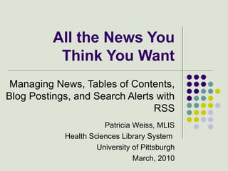 All the News You Think You Want Managing News, Tables of Contents, Blog Postings, and Search Alerts with RSS Patricia Weiss, MLIS Health Sciences Library System  University of Pittsburgh March, 2010 