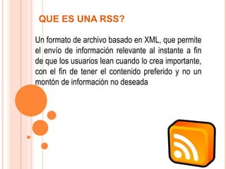 QUE ES UNA RSS?
Un formato de archivo basado en XML, que permite
el envío de información relevante al instante a fin
de que los usuarios lean cuando lo crea importante,
con el fin de tener el contenido preferido y no un
montón de información no deseada
 