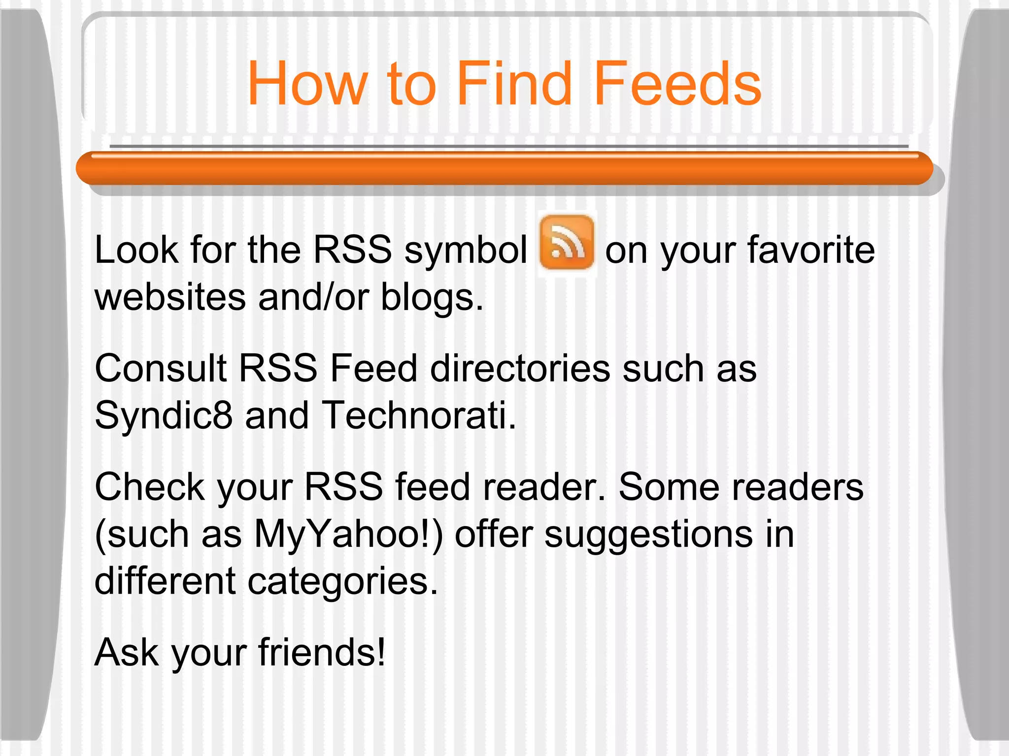 How to Find Feeds Look for the RSS symbol  on your favorite websites and/or blogs. Consult RSS Feed directories such as Syndic8 and Technorati.  Check your RSS feed reader. Some readers (such as MyYahoo!) offer suggestions in different categories.  Ask your friends! 