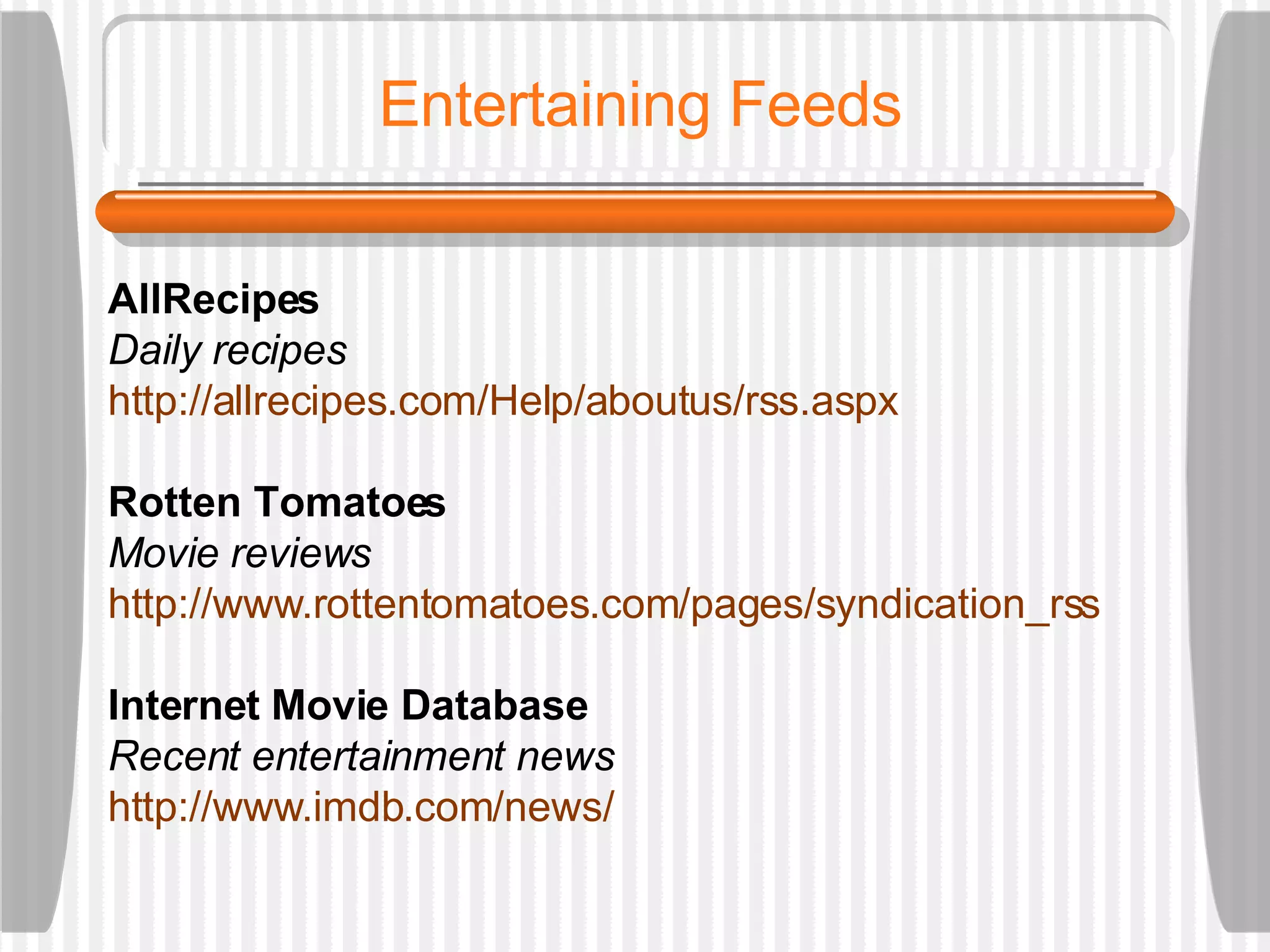 Entertaining Feeds AllRecipes Daily recipes http://allrecipes.com/Help/aboutus/rss.aspx Rotten Tomatoes Movie reviews http://www.rottentomatoes.com/pages/syndication_rss Internet Movie Database Recent entertainment news http://www.imdb.com/news/   