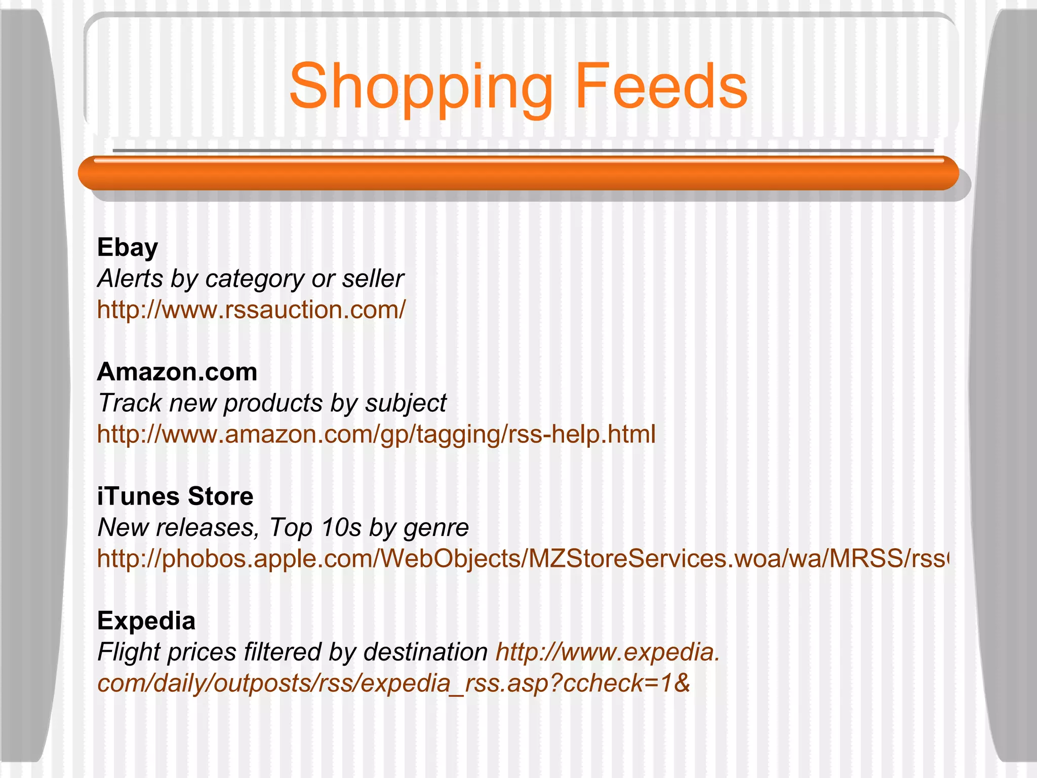 Shopping Feeds Ebay Alerts by category or seller http://www. rssauction .com/ Amazon.com Track new products by subject http://www. amazon . com/gp/tagging/rss-help .html iTunes Store New releases, Top 10s by genre http://phobos.apple.com/WebObjects/MZStoreServices.woa/wa/MRSS/rssGenerator Expedia Flight prices filtered by destination  http://www. expedia . com/daily/outposts/rss/expedia_rss .asp? ccheck=1 & 