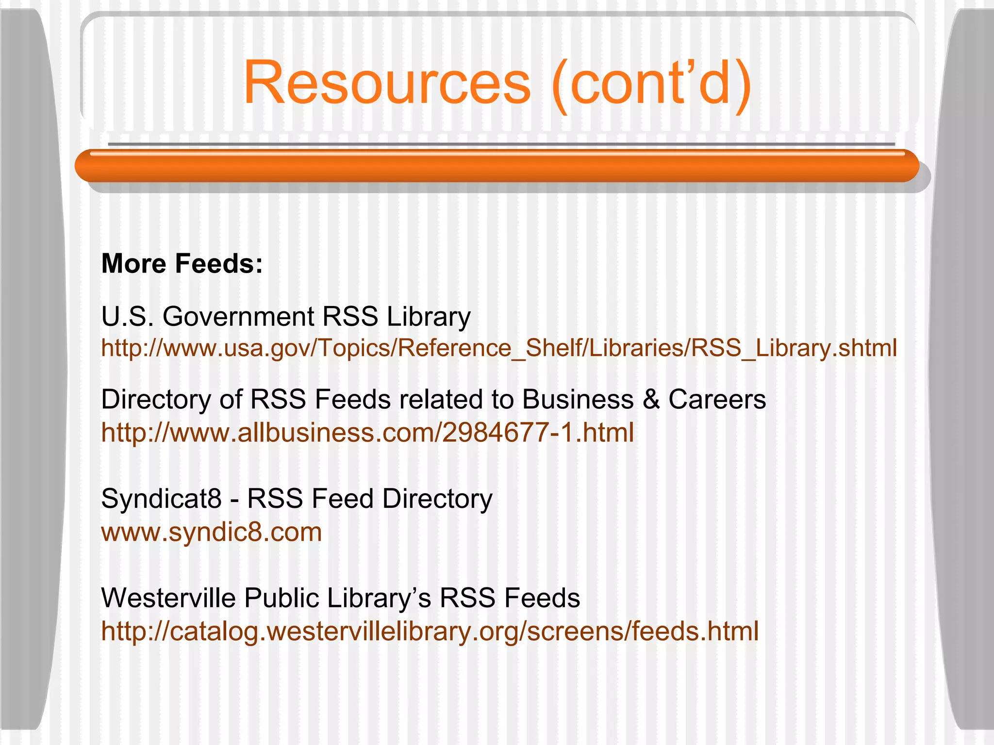 Resources (cont’d) More Feeds: U.S. Government RSS Library http://www. usa . gov/Topics/Reference_Shelf/Libraries/RSS_Library . shtml Directory of RSS Feeds related to Business & Careers http://www. allbusiness .com/2984677-1.html Syndicat8 - RSS Feed Directory www.syndic8.com Westerville Public Library’s RSS Feeds http://catalog. westervillelibrary .org/screens/feeds.html 