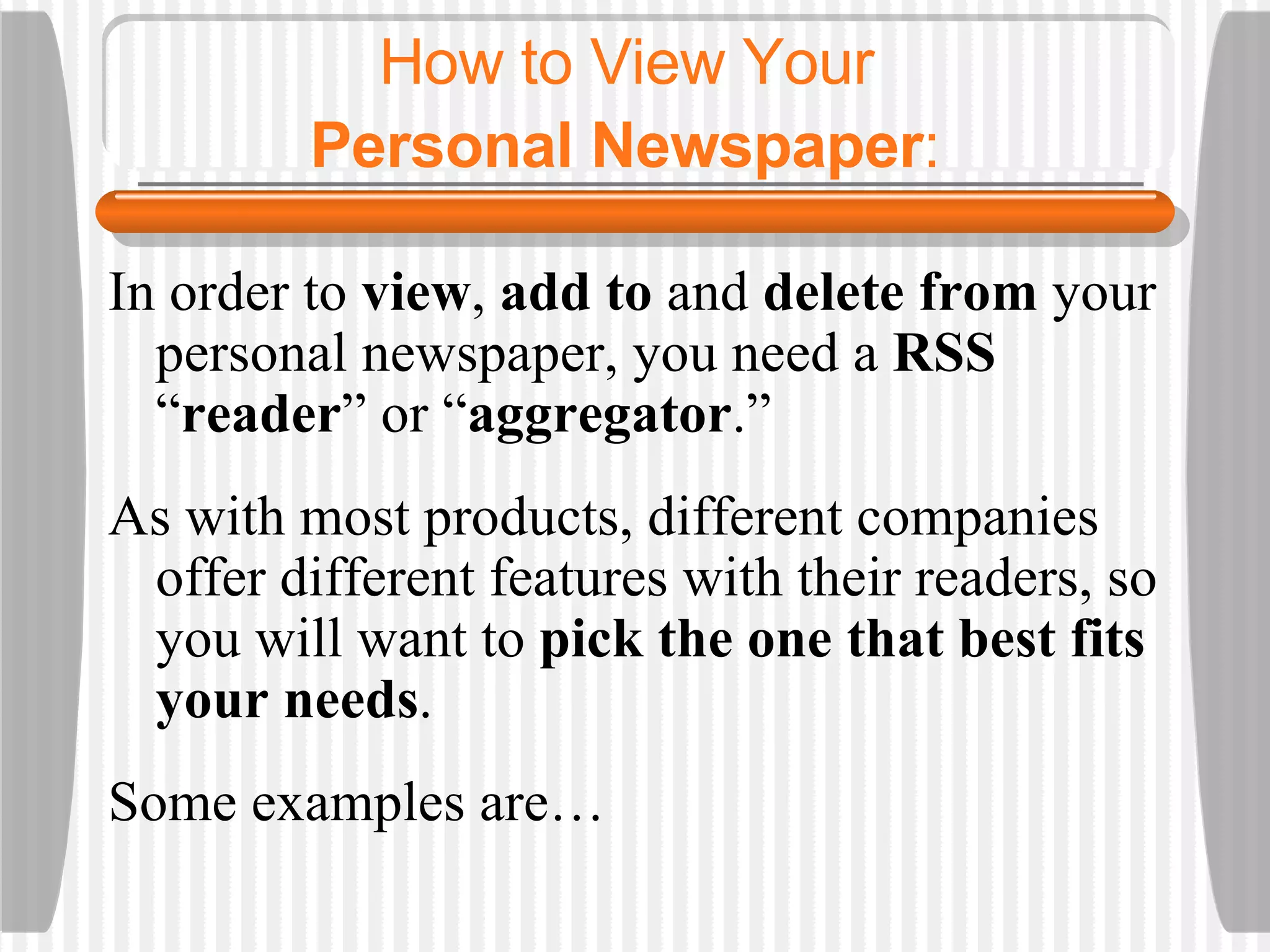 How to View Your  Personal Newspaper :   In order to  view ,  add to  and  delete from  your personal newspaper, you need a  RSS  “ reader ”   or “ aggregator .” As with most products, different companies offer different features with their readers, so you will want to  pick the one that best fits your needs .  Some examples are… 