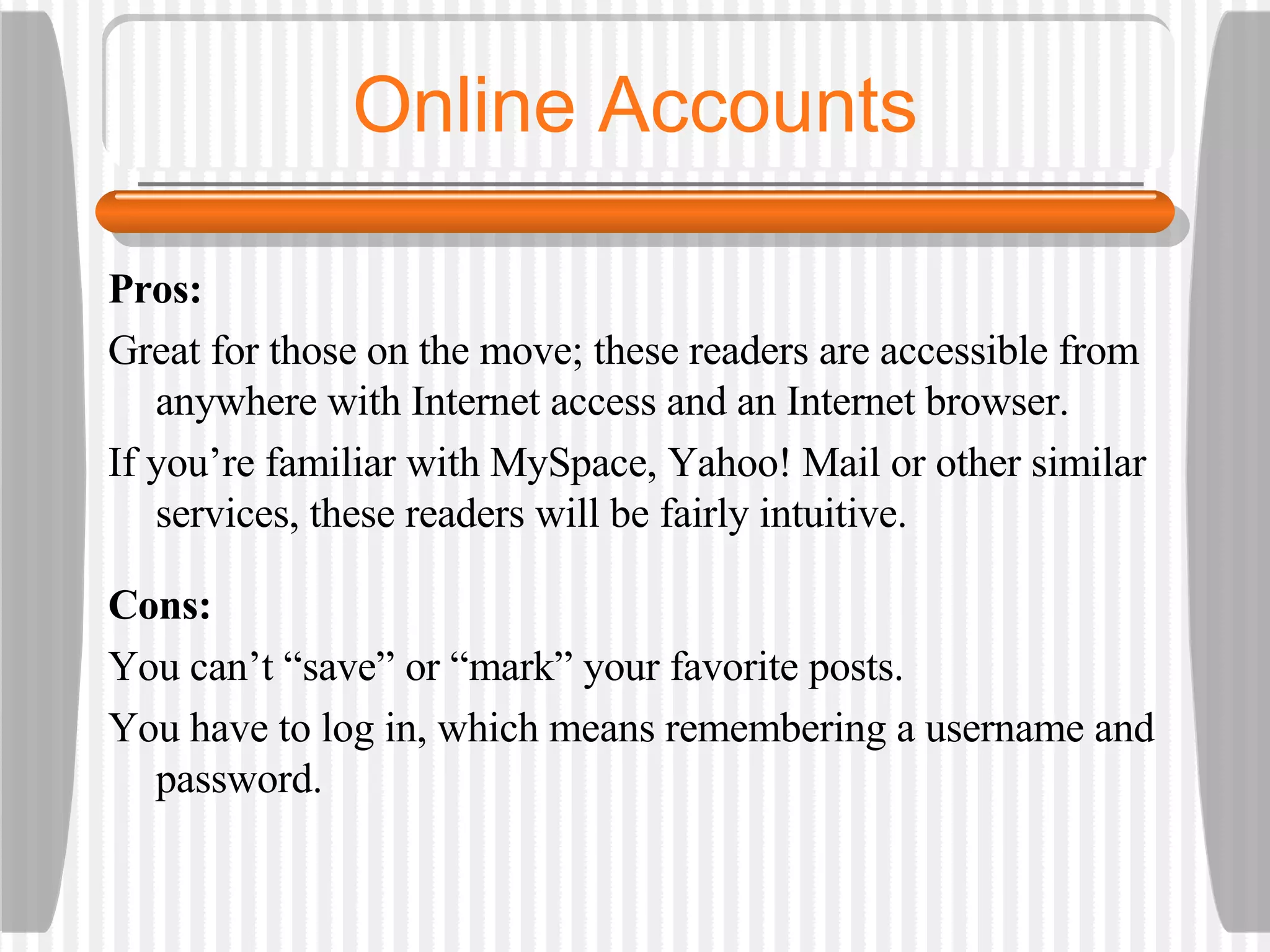 Online Accounts Pros:  Great for those on the move; these readers are accessible from anywhere with Internet access and an Internet browser.  If you’re familiar with MySpace, Yahoo! Mail or other similar services, these readers will be fairly intuitive.  Cons:  You can’t “save” or “mark” your favorite posts.  You have to log in, which means remembering a username and password. 