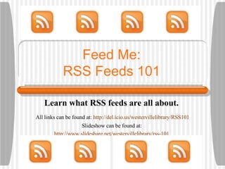 Feed Me: RSS Feeds 101 Learn what RSS feeds are all about.  All links can be found at:  http://del.icio.us/westervillelibrary/RSS101 Slideshow can be found at:  http://www.slideshare.net/westervillelibrary/rss-101   