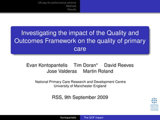 UK pay-for-performance scheme
Methods
Results
Investigating the impact of the Quality and
Outcomes Framework on the quality of primary
care
Evan Kontopantelis Tim Doran* David Reeves
Jose Valderas Martin Roland
National Primary Care Research and Development Centre
University of Manchester England
RSS, 9th September 2009
Kontopantelis The QOF impact
 