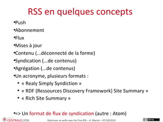 Plan de l’atelier
RSS en quelques concepts
Optimiser sa veille avec les Flux RSS – A. Marois – 07/10/2010

Push

Abonnement

Flux

Mises à jour

Contenu (...déconnecté de la forme)

Syndication (...de contenus)

Agrégation (...de contenus)

Un acronyme, plusieurs formats :

« Realy Simply Syndiction »

« RDF (Ressources Discovery Framework) Site Summary »

« Rich Site Summary »

=> Un format de flux de syndication (autre : Atom)
 