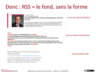 Plan de l’atelier
Donc : RSS = le fond, sans la forme
Optimiser sa veille avec les Flux RSS – A. Marois – 07/10/2010
<item>
<pubDate>Wed, 07 Jan 2009 00:00:00 CET</pubDate>
<title>Bernard Bigot est nommé Administrateur Général du CEA</title>
<link>http://www.cea.fr/le_cea/actualites/bernard_bigot_administrateur_general_du_cea-
15850</link>
<description>Le Conseil des ministres, réuni ce matin, a nommé Bernard Bigot, Administrateur
Général du CEA. Il succède à Alain Bugat, qui occupait cette fonction depuis 2003 et dont le mandat,
renouvelé en 2006, prend fin le 8 janvier. </description>
</item>
…dans le lecteur RSS
…dans le fichier texte du flux
…sur le site web de l’éditeur
 