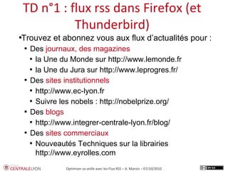 Plan de l’atelierTD n°1 : flux rss dans Firefox (et
Thunderbird)
Optimiser sa veille avec les Flux RSS – A. Marois – 07/10/2010

Trouvez et abonnez vous aux flux d’actualités pour :

Des journaux, des magazines

la Une du Monde sur http://www.lemonde.fr

la Une du Jura sur http://www.leprogres.fr/

Des sites institutionnels

http://www.ec-lyon.fr

Suivre les nobels : http://nobelprize.org/

Des blogs

http://www.integrer-centrale-lyon.fr/blog/

Des sites commerciaux

Nouveautés Techniques sur la librairies
http://www.eyrolles.com
 