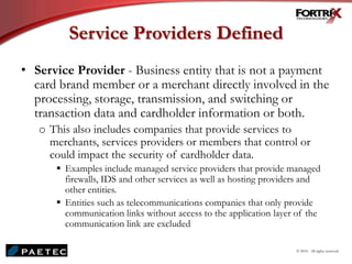 Service Providers Defined
• Service Provider - Business entity that is not a payment
card brand member or a merchant directly involved in the
processing, storage, transmission, and switching or
transaction data and cardholder information or both.
o This also includes companies that provide services to
merchants, services providers or members that control or
could impact the security of cardholder data.
 Examples include managed service providers that provide managed
firewalls, IDS and other services as well as hosting providers and
other entities.
 Entities such as telecommunications companies that only provide
communication links without access to the application layer of the
communication link are excluded
© 2010. All rights reserved.
 