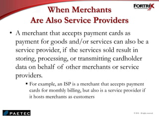 When Merchants
Are Also Service Providers
• A merchant that accepts payment cards as
payment for goods and/or services can also be a
service provider, if the services sold result in
storing, processing, or transmitting cardholder
data on behalf of other merchants or service
providers.
 For example, an ISP is a merchant that accepts payment
cards for monthly billing, but also is a service provider if
it hosts merchants as customers
© 2010. All rights reserved.
 