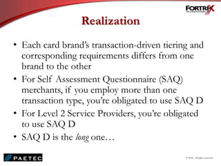 Realization
• Each card brand’s transaction-driven tiering and
corresponding requirements differs from one
brand to the other
• For Self Assessment Questionnaire (SAQ)
merchants, if you employ more than one
transaction type, you’re obligated to use SAQ D
• For Level 2 Service Providers, you’re obligated
to use SAQ D
• SAQ D is the long one…
© 2010. All rights reserved.
 